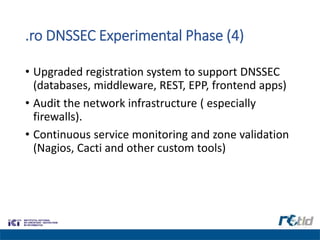.ro DNSSEC Experimental Phase (4)
• Upgraded registration system to support DNSSEC
(databases, middleware, REST, EPP, frontend apps)
• Audit the network infrastructure ( especially
firewalls).
• Continuous service monitoring and zone validation
(Nagios, Cacti and other custom tools)
 