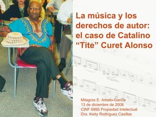 La música y los derechos de autor: el caso de Catalino “Tite” Curet Alonso Milagros E. Arbelo-García 13 de diciembre de 2008 CINF 6995 Propiedad Intelectual Dra. Ketty Rodríguez Casillas 