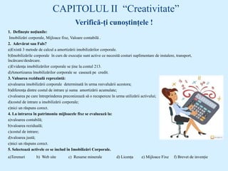 CAPITOLUL II “Creativitate”
Verifică-ți cunoștințele !
1. Definește noțiunile:
Imobilizări corporale, Mijloace fixe, Valoare contabilă .
2. Adevărat sau Fals?
a)Există 3 metode de calcul a amortizării imobilizărilor corporale.
b)Imobilizările corporale în curs de execuție sunt active ce necesită costuri suplimentare de instalere, transport,
încărcare/desărcare.
c)Evidența imobilizărilor corporale se ține la contul 213.
d)Amortizarea îmobilizărilor corporale se casează pe credit.
3. Valoarea reziduală reprezintă:
a)valoarea imobilizării corporale determinată în urma reevaluării acestora;
b)diferenţa dintre costul de intrare şi suma amortizării acumulate;
c)valoarea pe care întreprinderea preconizează să o recupereze în urma utilizării activului;
d)costul de intrare a imobilizării corporale;
e)nici un răspuns corect.
4. La intrarea în patrimoniu mijloacele fixe se evaluează la:
a)valoarea contabilă;
b)valoarea reziduală;
c)costul de intrare;
d)valoarea justă;
e)nici un răspuns corect.
5. Selectează activele ce se includ în Imobilizări Corporale.
a)Terenuri b) Web site c) Resurse minerale d) Licența e) Mijloace Fixe f) Brevet de invenție
 