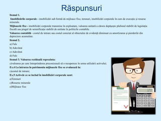 Răspunsuri
Itemul 1.
Imobilizările corporale - imobilizări sub formă de mijloace fixe, terenuri, imobilizări corporale în curs de execuție și resurse
minerale.
Mijloacele fixe - imobilizări corporale transmise în exploatare, valoarea unitară a cărora depășește plafonul stabilit de legislația
fiscală sau pragul de semnificație stabilit de entitate în politicile contabile.
Valoarea contabilă - costul de intrare sau costul corectat al obiectului de evidenţă diminuat cu amortizarea şi pierderile din
depreciere acumulate.
Itemul 2.
a) Fals
b) Adevărat
c) Adevărat
d) Fals
Itemul 3. Valoarea reziduală reprezinta:
c)valoarea pe care întreprinderea preconizează să o recupereze în urma utilizării activului;
Ex.4 La intrarea în patrimoniu mijloacele fixe se evaluează la:
c)costul de intrare;
Ex.5 Activele ce se includ în imobilizări corporale sunt:
a)Terenuri
c)Resurse minerale
e)Mijloace fixe
 