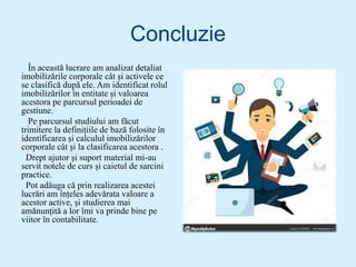 Concluzie
În această lucrare am analizat detaliat
imobilizările corporale cât și activele ce
se clasifică după ele. Am identificat rolul
imobilizărilor în entitate și valoarea
acestora pe parcursul perioadei de
gestiune.
Pe parcursul studiului am făcut
trimitere la definițiile de bază folosite în
identificarea și calculul imobilizărilor
corporale cât și la clasificarea acestora .
Drept ajutor și suport material mi-au
servit notele de curs și caietul de sarcini
practice.
Pot adăuga că prin realizarea acestei
lucrări am înțeles adevărata valoare a
acestor active, și studierea mai
amănunțită a lor îmi va prinde bine pe
viitor în contabilitate.
 