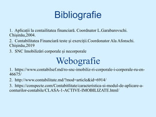 Bibliografie
1. Aplicații la contailitatea financiară. Coordnator L.Garabarovschi.
Chișinău,2004.
2. Contabilitatea Financiară teste și exerciții.Coordonator Ala Afonschi.
Chișinău,2019
3. SNC Imobilizări corporale și necorporale
Webografie
1. https://www.contabilsef.md/ro-snc-imobiliz-ri-corporale-i-corporale-ru-en-
46675/
2. http://www.contabilitate.md/?mod=article&id=6914/
3. https://conspecte.com/Contabitlitate/caracteristica-si-modul-de-aplicare-a-
conturilor-contabile/CLASA-1-ACTIVE-IMOBILIZATE.html/
 