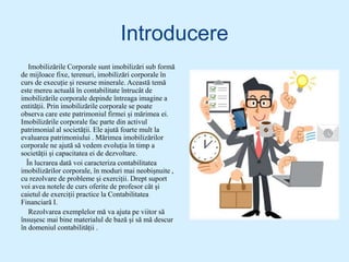 Introducere
Imobilizările Corporale sunt imobilizări sub formă
de mijloace fixe, terenuri, imobilizări corporale în
curs de execuție și resurse minerale. Această temă
este mereu actuală în contabilitate întrucât de
imobilizările corporale depinde întreaga imagine a
entității. Prin imobilizările corporale se poate
observa care este patrimoniul firmei și mărimea ei.
Imobilizările corporale fac parte din activul
patrimonial al societății. Ele ajută foarte mult la
evaluarea patrimoniului . Mărimea imobilizărilor
corporale ne ajută să vedem evoluția în timp a
societății și capacitatea ei de dezvoltare.
În lucrarea dată voi caracteriza contabilitatea
imobilizărilor corporale, în moduri mai neobișnuite ,
cu rezolvare de probleme și exerciții. Drept suport
voi avea notele de curs oferite de profesor cât și
caietul de exerciții practice la Contabilitatea
Financiară I.
Rezolvarea exemplelor mă va ajuta pe viitor să
însușesc mai bine materialul de bază și să mă descur
în domeniul contabilității .
 