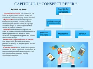 CAPITOLUL I “ CONSPECT REPER “
Definiții de Bază:
Imobilizările corporale sunt imobilizări sub
formă de mijloace fixe, terenuri, imobilizări
corporale în curs de execuție și resurse minerale.
Mijloacele fixe sunt imobilizări corporale
transmise în exploatare, valoarea unitară a
cărora depășește plafonul stabilit de legislația
fiscală sau pragul de semnificație stabilit de
entitate în politicile contabile.
Terenurile sunt imobilizări corporale sub
formă de teritorii funciare deținute de entitate cu
drept de proprietate sau primite în arendă
financiară (leasing financiar) pentru a fi folosite
în activitatea entității.
Imobilizările corporale în curs de execuție
sunt imobilizările procurate sau aflate în
procesul de creare și de pregătire pentru utilizare
după destinație.
Resursele minerale sunt imobilizări corporale
sub formă de costuri capitalizate ale lucrărilor de
explorare (pregătire spre extracție) pentru care
este demonstrată fezabilitatea tenică și
viabilitatea comercială.
Imobilizări
corporale
Resurse
minerale
Mijloace fixe Terenuri
Imobilizări corporale
în curs de execuție
 
