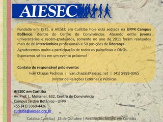 Fundada em 1975, a AIESEC em Curitiba hoje está sediada na UFPR Campus
  Botânico, dentro do Centro de Convivências. Atuando entre jovens
  universitários e recém-graduados, somente no ano de 2011 foram realizados
  mais de 80 intercâmbios profissionais e 50 posições de liderança.
  Agradecemos muito a participação de todos os painelistas e ONGs.
  Esperamos vê-los em um evento próximo!

  Contato do responsável pelo evento:
        Ivan Chagas Pedroso | ivan.chagas@aiesec.net | (41) 9888-0365
                     Diretor de Relações Externas e Públicas


AIESEC em Curitiba
Av. Prof. L. Meissner, 632, Centro de Convivência
Campus Jardim Botânico - UFPR
+55 (41) 3360-4426
curitiba@aiesec.org.br
       Catalisa Curitiba| 18 de Outubro | Realização: AIESEC em Curitiba
 