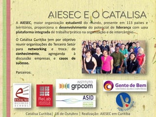 A AIESEC, maior organização estudantil do mundo, presente em 113 países e
territórios, proporciona o desenvolvimento do potencial de liderança com uma
plataforma integrada de trabalho prático na organização e de intercâmbio.
O Catalisa Curitiba tem por objetivo
reunir organizações do Terceiro Setor
para networking e troca de
conhecimento,       agregando       à
discussão empresas e casos de
sucesso.

Parceiros:




      Catalisa Curitiba| 18 de Outubro | Realização: AIESEC em Curitiba
 