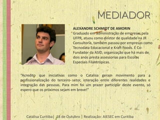 ALEXANDRE SCHMIDT DE AMORIN
                               Graduado em administração de empresas pela
                               UFPR, atuou como diretor de qualidade na JR
                               Consultoria, também passou por empresas como
                               Tecnodata Educacional e Kraft Foods. É Co-
                               Fundador da ASID, organização que há mais de
                               dois anos presta assessorias para Escolas
                               Especiais Filantrópicas.


“Acredito que iniciativas como o Catalisa geram movimento para a
profissionalização do terceiro setor, interação entre diferentes realidades e
integração das pessoas. Para mim foi um prazer participar deste evento, só
espero que os próximos sejam em breve!”




   Catalisa Curitiba| 18 de Outubro | Realização: AIESEC em Curitiba
 