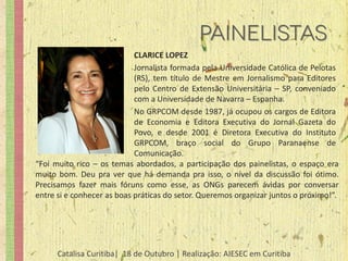 CLARICE LOPEZ
                            Jornalista formada pela Universidade Católica de Pelotas
                            (RS), tem título de Mestre em Jornalismo para Editores
                            pelo Centro de Extensão Universitária – SP, conveniado
                            com a Universidade de Navarra – Espanha.
                            No GRPCOM desde 1987, já ocupou os cargos de Editora
                            de Economia e Editora Executiva do Jornal Gazeta do
                            Povo, e desde 2001 é Diretora Executiva do Instituto
                            GRPCOM, braço social do Grupo Paranaense de
                            Comunicação.
“Foi muito rico – os temas abordados, a participação dos painelistas, o espaço era
muito bom. Deu pra ver que há demanda pra isso, o nível da discussão foi ótimo.
Precisamos fazer mais fóruns como esse, as ONGs parecem ávidas por conversar
entre si e conhecer as boas práticas do setor. Queremos organizar juntos o próximo!”.




      Catalisa Curitiba| 18 de Outubro | Realização: AIESEC em Curitiba
 