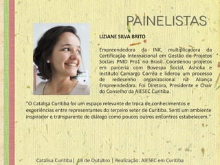 LIZIANE SILVA BRITO

                                Empreendedora da INK, multiplicadora da
                                Certificação Internacional em Gestão de Projetos
                                Sociais PMD Pro1 no Brasil. Coordenou projetos
                                em parceria com Bovespa Social, Ashoka e
                                Instituto Camargo Corrêa e liderou um processo
                                de redesenho organizacional na Aliança
                                Empreendedora. Foi Diretora, Presidente e Chair
                                do Conselho da AIESEC Curitiba.

"O Catalisa Curitiba foi um espaço relevante de troca de conhecimentos e
experiências entre representantes do terceiro setor de Curitiba. Senti um ambiente
inspirador e transparente de diálogo como poucos outros encontros estabelecem."




    Catalisa Curitiba| 18 de Outubro | Realização: AIESEC em Curitiba
 