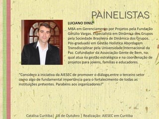 LUCIANO DINIZ
                              MBA em Gerenciamento por Projetos pela Fundação
                              Getúlio Vargas. Especialista em Dinâmica dos Grupos
                              pela Sociedade Brasileira de Dinâmica dos Grupos.
                              Pós-graduado em Gestão Holística Abordagem
                              Transdisciplinar pela Universidade Internacional da
                              Paz. Cofundador da Associação Gente de Bem, na
                              qual atua na gestão estratégica e na coordenação de
                              projetos para jovens, famílias e educadores.


“Considero a iniciativa da AIESEC de promover o diálogo entre o terceiro setor
como algo de fundamental importância para o fortalecimento de todas as
instituições presentes. Parabéns aos organizadores!”




    Catalisa Curitiba| 18 de Outubro | Realização: AIESEC em Curitiba
 