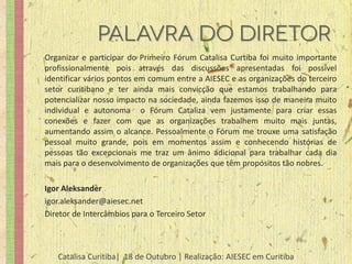 Organizar e participar do Primeiro Fórum Catalisa Curtiba foi muito importante
profissionalmente pois através das discussões apresentadas foi possível
identificar vários pontos em comum entre a AIESEC e as organizações do terceiro
setor curitibano e ter ainda mais convicção que estamos trabalhando para
potencializar nosso impacto na sociedade, ainda fazemos isso de maneira muito
individual e autonoma o Fórum Cataliza vem justamente para criar essas
conexões e fazer com que as organizações trabalhem muito mais juntas,
aumentando assim o alcance. Pessoalmente o Fórum me trouxe uma satisfação
pessoal muito grande, pois em momentos assim e conhecendo histórias de
pessoas tão excepcionais me traz um ânimo adicional para trabalhar cada dia
mais para o desenvolvimento de organizações que têm propósitos tão nobres.

Igor Aleksander
igor.aleksander@aiesec.net
Diretor de Intercâmbios para o Terceiro Setor



   Catalisa Curitiba| 18 de Outubro | Realização: AIESEC em Curitiba
 