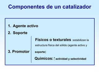 Componentes de un catalizador
1. Agente activo
2. Soporte
Físicos o texturales :estabilizan la
estructura física del sólido (agente activo y
3. Promotor soporte)
Químicos: ⁭ actividad y selectividad
 