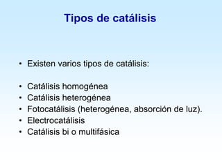 Tipos de catálisis
• Existen varios tipos de catálisis:
• Catálisis homogénea
• Catálisis heterogénea
• Fotocatálisis (heterogénea, absorción de luz).
• Electrocatálisis
• Catálisis bi o multifásica
 