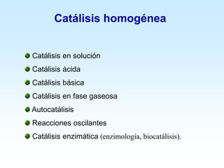 Catálisis homogénea
Catálisis en solución
Catálisis ácida
Catálisis básica
Catálisis en fase gaseosa
Autocatálisis
Reacciones oscilantes
Catálisis enzimática (enzimología, biocatálisis).
 