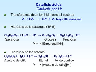 Catálisis ácida
Catálisis por H+
Transferencia deun ion hidrogeno al sustrato
X + HA → HX- + A, luego HX- reacciona
Hidrólisis de la sacarosa (TP 5)
C12H22O11 + H2O + H+ → C12H12O6 + C12H12O6 + H+
Sacarosa Glucosa Fructosa
V = k [Sacarosa][H+]
Hidrólisis de los ésteres
C4H8O2 + H2O + H+ → C2H5OH + C2H4O2 + H+
Acetato de etilo Etanol Acido acético
V = k [Acetato de etilo][H+]
 