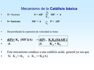 Mecanismo de la Catálisis básica
• H= Sustrato S + AH+  SH+ + A
• S= Sustrato SH+ + A → P + AH+
• Desarrollando la expresion de velocidad se tiene:
• d(P)= K2 (SH+)(A) → d(P) = K1K2(S)(AH+)
• dt dt K-1 + K2
• Este mecanismo conduce a una catálisis acida general ya sea que
• Si K-1<<K2 o K-1 >>K2(A)
k1
K-1
k2
 