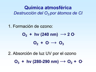Química atmosférica
Destrucción del O3 por átomos de Cl
1. Formación de ozono:
O2 + hv (240 nm) → 2 O.
O2 + O. → O3
2. Absorción de luz UV por el ozono
O3 + hv (280-290 nm) → O2 + O.
 