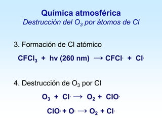 3. Formación de Cl atómico
CFCl3 + hv (260 nm) → CFCl. + Cl.
4. Destrucción de O3 por Cl
O3 + Cl. → O2 + ClO.
ClO. + O. → O2 + Cl.
Química atmosférica
Destrucción del O3 por átomos de Cl
 