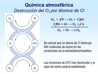 O3 + Cl• → O2 + ClO•
ClO• + O• → O2 + Cl•
O3 + O• → 2 O2
Se calcula que un átomo de Cl destruye
500 moléculas de ozono en las
condiciones de la estratósfera/mesófera
Las emisiones de CFC han disminuido y la
capa de ozono parece estabilizada
Química atmosférica
Destrucción del O3 por átomos de Cl
 