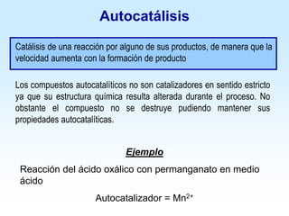 Autocatálisis
Catálisis de una reacción por alguno de sus productos, de manera que la
velocidad aumenta con la formación de producto
Ejemplo
Reacción del ácido oxálico con permanganato en medio
ácido
Autocatalizador = Mn2+
Los compuestos autocatalíticos no son catalizadores en sentido estricto
ya que su estructura química resulta alterada durante el proceso. No
obstante el compuesto no se destruye pudiendo mantener sus
propiedades autocatalíticas.
 