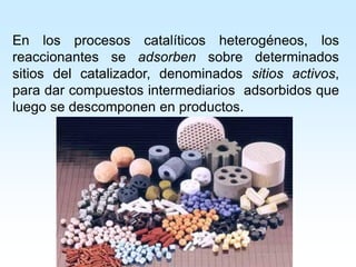 En los procesos catalíticos heterogéneos, los
reaccionantes se adsorben sobre determinados
sitios del catalizador, denominados sitios activos,
para dar compuestos intermediarios adsorbidos que
luego se descomponen en productos.
 