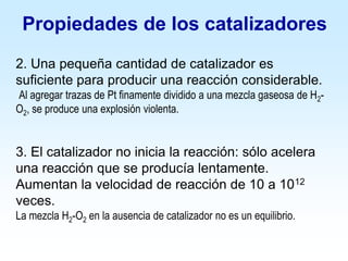 2. Una pequeña cantidad de catalizador es
suficiente para producir una reacción considerable.
Al agregar trazas de Pt finamente dividido a una mezcla gaseosa de H2-
O2, se produce una explosión violenta.
3. El catalizador no inicia la reacción: sólo acelera
una reacción que se producía lentamente.
Aumentan la velocidad de reacción de 10 a 1012
veces.
La mezcla H2-O2 en la ausencia de catalizador no es un equilibrio.
Propiedades de los catalizadores
 