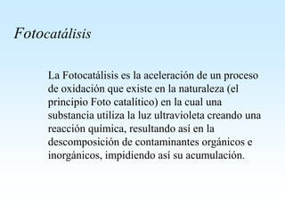 Fotocatálisis
La Fotocatálisis es la aceleración de un proceso
de oxidación que existe en la naturaleza (el
principio Foto catalítico) en la cual una
substancia utiliza la luz ultravioleta creando una
reacción química, resultando así en la
descomposición de contaminantes orgánicos e
inorgánicos, impidiendo así su acumulación.
 
