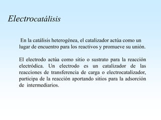 Electrocatálisis
En la catálisis heterogénea, el catalizador actúa como un
lugar de encuentro para los reactivos y promueve su unión.
El electrodo actúa como sitio o sustrato para la reacción
electródica. Un electrodo es un catalizador de las
reacciones de transferencia de carga o electrocatalizador,
participa de la reacción aportando sitios para la adsorción
de intermediarios.
 