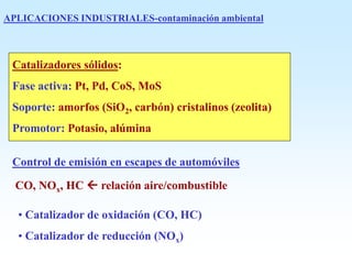 APLICACIONES INDUSTRIALES-contaminación ambiental
Catalizadores sólidos:
Fase activa: Pt, Pd, CoS, MoS
Soporte: amorfos (SiO2, carbón) cristalinos (zeolita)
Promotor: Potasio, alúmina
Control de emisión en escapes de automóviles
CO, NOx, HC  relación aire/combustible
• Catalizador de oxidación (CO, HC)
• Catalizador de reducción (NOx)
 
