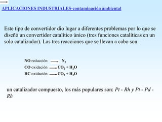 APLICACIONES INDUSTRIALES-contaminación ambiental
Este tipo de convertidor dio lugar a diferentes problemas por lo que se
diseñó un convertidor catalítico único (tres funciones catalíticas en un
solo catalizador). Las tres reacciones que se llevan a cabo son:
NO reducción N2
CO oxidación CO2 + H2O
HC oxidación CO2 + H2O
un catalizador compuesto, los más populares son: Pt - Rh y Pt - Pd -
Rh
 