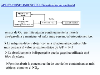 APLICACIONES INDUSTRIALES-contaminación ambiental
sensor de O2 : permite ajustar continuamente la mezcla
aire/gasolina y mantener el valor muy cercano al estequiométrico.
La máquina debe trabajar con una relación aire/combustible
muy cercana al valor estequiométrico de A/F = 14.5
Es absolutamente indispensable que la gasolina utilizada esté
libre de plomo
Permite abatir la concentración de uno de los contaminantes más
críticos, como es el NOx.
 