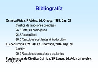 Bibliografía
Química Física, P Atkins, Ed. Omega, 1998, Cap. 26
Cinética de reacciones complejas
26.6 Catálisis homogénea
26.7 Autocatálisis
26.8 Reacciones oscilantes (introducción)
Fisicoquímica, DW Ball, Ed. Thomson, 2004, Cap. 20
Cinética
20.9 Reacciones en cadena y oscilantes
Fundamentos de Cinética Química, SR Logan, Ed. Addison Wesley,
2000, Cap.9
 