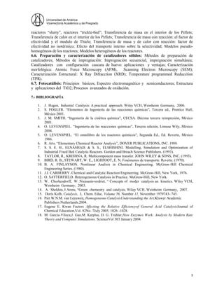 Universidad de América
Vicerrectoría Académica y de Posgrado
3
reactores “slurry”, reactores “trickle-bed”; Transferencia de masa en el interior de los Pellets;
Transferencia de calor en el interior de los Pellets; Transferencia de masa con reacción: el factor de
efectividad y el modulo de Thiele; Transferencia de masa y de calor con reacción: factor de
efectividad no isotérmico; Efecto del transporte interno sobre la selectividad; Modelos pseudo-
homogéneos de los reactores; Modelos heterogéneos de los reactores.
6.6. Preparación y caracterización de catalizadores sólidos: Métodos de preparación de
catalizadores; Métodos de impregnación: Impregnación secuencial, impregnación simultánea;
Catalizadores con configuración cascara de huevo: aplicaciones y ventajas; Caracterización
morfológica: Atomic Force Microscopy (AFM), Scanning Electron Microscopy (SEM);
Caracterización Estructural: X Ray Difracction (XRD); Temperature programmed Reducction
(TPR).
6.7. Fotocatálisis: Principios básicos; Espectro electromagnético y semiconductores; Estructura
y aplicaciones del TiO2; Procesos avanzados de oxidación.
7.- BIBLIOGRAFÍA
1. J. Hagen, Industral Catalysis: A practical approach. Wiley VCH, Weinheim Germany, 2006.
2. S. FOGLER. “Elementos de Ingeniería de las reacciones químicas”, Tercera ed., Prentice Hall,
México 2001.
3. J. M. SMITH. “Ingeniería de la cinética química”, CECSA. Décima tercera reimpresión, México
2001.
4. O. LEVENSPIEL. “Ingeniería de las reacciones químicas”, Tercera edición, Limusa Wily, México
2004.
5. O. LEVENSPIEL. “El omnilibro de los reactores químicos”, Segunda Ed., Ed. Reverte, México
1986.
6. R. Aris. “Elementary Chemical Reactor Analysis”, DOVER PUBLICATIONS, INC. 1989.
7. S. S. E. H., ELNASHAIE & S. S., ELSHISHINI. Modelling, Simulation and Optimization of
Industrial Fixed Bed Catalytic Reactors. Gordon and Breach Science Publishers. (1993).
8. TAYLOR, R., KRISHNA, R. Multicomponent mass transfer. JOHN WILEY & SONS, INC. (1993).
9. BIRD, R. B., STEWART, W. E., LIGHFOOT, E. N. Fenómenos de transporte. Reverte. (1970).
10. B. A. FINLAYSON. Nonlinear Analisis in Chemical Engineering. McGraw-Hill Chemical
Engineering Series. (1980).
11. J.J. CARBERRY. Chemical and Catalytic Reaction Engineering. McGraw-Hill, New York, 1976.
12. O. SATTERFIELD. Heterogeneous Catalysis in Practice. McGraw-Hill, New York.
13. W. Chorkendorff, W. Niemantsverdriet. “ Concepts of moder catalysis an kinetics. Wiley VCH,
Weinheim Germany, 2003.
14. A. Sheldon, I Arens, “Green chemestry and catalysis. Wiley VCH, Weinheim Germany, 2007.
15. Doris Kolb, Catalysis, J, Chem. Educ. Volume 56, Number 11, November 1979743- 745.
16. Piet W.N.M. van Leeuwen, Homogeneous CatalysisUnderstanding the Art,Kluwer Academic
Publishers Netherlands.2004.
17. Eugene E. Kwan Factors Affecting the Relative Efficiencyof General Acid CatalysisJournal of
Chemical Education,Vol. 82No. 7July 2005, 1026 -1028.
18. M. Garcia-Viloca,J. Gao,M. Karplus, D. G. Truhlar,How Enzymes Work: Analysis by Modern Rate
Theory and Computer Simulations. ScienceVol 303 January 2004.
 