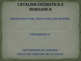 CATALISIS ENZIMATICA E INORGANICA PRESENTADO POR: ERIKA GALLEGO MEDINA. ENFERMERIA II UNIVERSIDAD DE CORDOBA FACULTAD CIENCIAS DE LA SALUD 