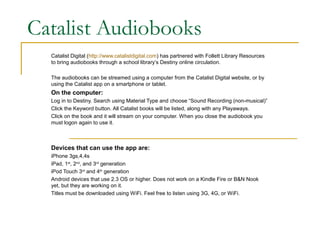 Catalist Audiobooks
  Catalist Digital (http://www.catalistdigital.com) has partnered with Follett Library Resources
  to bring audiobooks through a school library’s Destiny online circulation.

  The audiobooks can be streamed using a computer from the Catalist Digital website, or by
  using the Catalist app on a smartphone or tablet.
  On the computer:
  Log in to Destiny. Search using Material Type and choose “Sound Recording (non-musical)”
  Click the Keyword button. All Catalist books will be listed, along with any Playaways.
  Click on the book and it will stream on your computer. When you close the audiobook you
  must logon again to use it.



  Devices that can use the app are:
  iPhone 3gs,4,4s
  iPad, 1st, 2nd, and 3rd generation
  iPod Touch 3rd and 4th generation
  Android devices that use 2.3 OS or higher. Does not work on a Kindle Fire or B&N Nook
  yet, but they are working on it.
  Titles must be downloaded using WiFi. Feel free to listen using 3G, 4G, or WiFi.
 