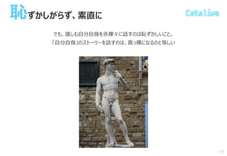 恥ずかしがらず、素直に
でも、誰しも自分自身を赤裸々に話すのは恥ずかしいこと。
「自分自身」のストーリーを話すのは、真っ裸になるのと等しい
11
 