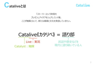 Cataliveとは
「ストーリー」という財産を
プレゼンしアイデアをシェアしていく場。
ここが触媒となって、新たな価値と文化を発信していきたい。
2
Catalive《カタリベ》 = 語り部
Catalyst：触媒
Live：実況 民話や歴史などを
現代に語り継いでいる人
 