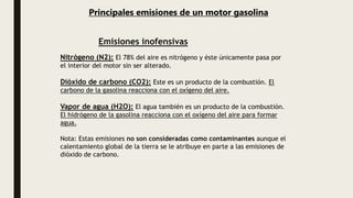 Principales emisiones de un motor gasolina
Nitrógeno (N2): El 78% del aire es nitrógeno y éste únicamente pasa por
el interior del motor sin ser alterado.
Dióxido de carbono (CO2): Este es un producto de la combustión. El
carbono de la gasolina reacciona con el oxígeno del aire.
Vapor de agua (H2O): El agua también es un producto de la combustión.
El hidrógeno de la gasolina reacciona con el oxígeno del aire para formar
agua.
Nota: Estas emisiones no son consideradas como contaminantes aunque el
calentamiento global de la tierra se le atribuye en parte a las emisiones de
dióxido de carbono.
Emisiones inofensivas
 