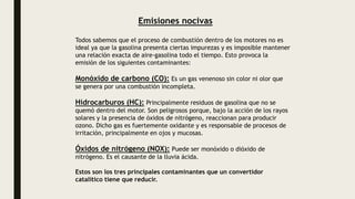 Emisiones nocivas
Todos sabemos que el proceso de combustión dentro de los motores no es
ideal ya que la gasolina presenta ciertas impurezas y es imposible mantener
una relación exacta de aire-gasolina todo el tiempo. Esto provoca la
emisión de los siguientes contaminantes:
Monóxido de carbono (CO): Es un gas venenoso sin color ni olor que
se genera por una combustión incompleta.
Hidrocarburos (HC): Principalmente residuos de gasolina que no se
quemó dentro del motor. Son peligrosos porque, bajo la acción de los rayos
solares y la presencia de óxidos de nitrógeno, reaccionan para producir
ozono. Dicho gas es fuertemente oxidante y es responsable de procesos de
irritación, principalmente en ojos y mucosas.
Óxidos de nitrógeno (NOX): Puede ser monóxido o dióxido de
nitrógeno. Es el causante de la lluvia ácida.
Estos son los tres principales contaminantes que un convertidor
catalítico tiene que reducir.
 