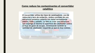 El convertidor utiliza dos tipos de catalizadores, uno de
reducción y otro de oxidación. Ambos consisten de una
estructura cerámica cubierta con metal normalmente
platino, rodio y paladio. La idea es crear una estructura
que exponga al máximo la superficie del catalizador contra
el flujo de gases de escape, minimizando también la
cantidad de catalizador requerido ya que es muy costoso.
Como reduce los contaminantes el convertidor
catalítico
 
