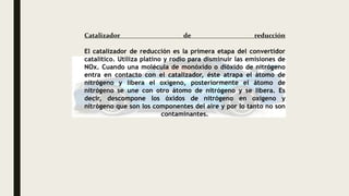 Catalizador de reducción
El catalizador de reducción es la primera etapa del convertidor
catalítico. Utiliza platino y rodio para disminuir las emisiones de
NOx. Cuando una molécula de monóxido o dióxido de nitrógeno
entra en contacto con el catalizador, éste atrapa el átomo de
nitrógeno y libera el oxígeno, posteriormente el átomo de
nitrógeno se une con otro átomo de nitrógeno y se libera. Es
decir, descompone los óxidos de nitrógeno en oxígeno y
nitrógeno que son los componentes del aire y por lo tanto no son
contaminantes.
 