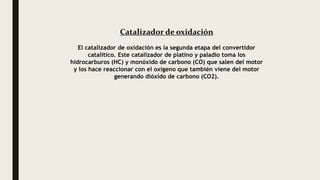 Catalizador de oxidación
El catalizador de oxidación es la segunda etapa del convertidor
catalítico. Este catalizador de platino y paladio toma los
hidrocarburos (HC) y monóxido de carbono (CO) que salen del motor
y los hace reaccionar con el oxígeno que también viene del motor
generando dióxido de carbono (CO2).
 