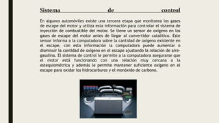 Sistema de control
En algunos automóviles existe una tercera etapa que monitorea los gases
de escape del motor y utiliza esta información para controlar el sistema de
inyección de combustible del motor. Se tiene un sensor de oxígeno en los
gases de escape del motor antes de llegar al convertidor catalítico. Este
sensor informa a la computadora sobre la cantidad de oxígeno existente en
el escape, con esta información la computadora puede aumentar o
disminuir la cantidad de oxígeno en el escape ajustando la relación de aire-
gasolina. El sistema de control le permite a la computadora asegurarse que
el motor está funcionando con una relación muy cercana a la
estequiométrica y además le permite mantener suficiente oxígeno en el
escape para oxidar los hidrocarburos y el monóxido de carbono.
 