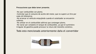 Precauciones que debe tener presente.
-No usar combustible con plomo.
-Controlar que el consumo de aceite del motor, que no supere un litro por
cada mil kilómetros
-No arrancar el vehículo empujándo cuando el catalizador se encuentre
caliente.
-No utilizar en el combustible aditivos que contengan plomo.
-No vaciar por completo el tanque de combustible, ya que el suministro
irregular de gasolina puede provocar la rotura del monolito cerámico.
Todo esto mencionado anteriormente daña el convertidor
 