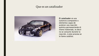 Que es un catalizador
El catalizador es una
sustancia (compuesto o
elemento) capaz de
acelerar una reacción
química permaneciendo él
mismo inalterado, es decir
no se consume durante la
reacción. A este proceso se
le llama catálisis.
 