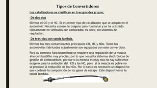 Tipos de Convertidores
Los catalizadores se clasifican en tres grandes grupos:
-De dos vías
Elimina el CO y el HC. Es el primer tipo de catalizador que se adoptó en el
automóvil. Necesita exceso de oxígeno para funcionar y se ha utilizado
típicamente en vehículos con carburador, es decir, sin sistemas de
regulación.
-De tres vías con sonda lambda.
Elimina los tres contaminantes principales CO, HC y NOx. Todos los
automóviles fabricados actualmente son equipados con este convertidor.
Para su correcto funcionamiento se requiere una regulación de la mezcla
aire-combustible muy precisa, por lo que necesita sistemas electrónicos de
gestión de combustibles, porque si la mezcla es muy rica no hay suficiente
oxígeno para la oxidación del CO y los HC, pero si la mezcla es pobre no
se produce la reducción de los NOx. Por lo tanto es necesario un dispositivo
que controle la composición de los gases de escape. Este dispositivo es la
sonda lambda.
 
