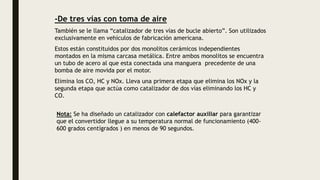 -De tres vías con toma de aire
También se le llama “catalizador de tres vías de bucle abierto”. Son utilizados
exclusivamente en vehículos de fabricación americana.
Estos están constituidos por dos monolitos cerámicos independientes
montados en la misma carcasa metálica. Entre ambos monolitos se encuentra
un tubo de acero al que esta conectada una manguera precedente de una
bomba de aire movida por el motor.
Elimina los CO, HC y NOx. Lleva una primera etapa que elimina los NOx y la
segunda etapa que actúa como catalizador de dos vías eliminando los HC y
CO.
Nota: Se ha diseñado un catalizador con calefactor auxiliar para garantizar
que el convertidor llegue a su temperatura normal de funcionamiento (400-
600 grados centígrados ) en menos de 90 segundos.
 