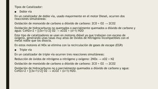 Tipos de Catalizador:
■ Doble vía
En un catalizador de doble vía, usado mayormente en el motor Diesel, ocurren dos
reacciones simultáneas:
Oxidación de monoxido de carbono a dióxido de carbono: 2CO + O2 → 2CO2
Oxidación de hidrocarburos no quemados o parcialmente quemados a dióxido de carbono y
agua: CxH2x+2 + [(3x+1)/2] O2 → xCO2 + (x+1) H2O
Este tipo de catalizadores se usan en motores diésel ya que trabajan con exceso de
oxígeno, generando unas tasas muy altas de Oxidos de Nitrógeno incompatibles con el
metal noble que los disocia.
En estos motores el NOx se elimina con la recirculación de gases de escape (EGR)
■ Triple vía
En un catalizador de triple vía ocurren tres reacciones simultáneas:
Reducción de óxidos de nitrógeno a nitrógeno y oxígeno: 2NOx → xO2 + N2
Oxidación de monóxido de carbono a dióxido de carbono: 2CO + O2 → 2CO2
Oxidación de hidrocarburos no o parcialmente quemados a dióxido de carbono y agua:
CxH2x+2 + [(3x+1)/2] O2 → xCO2 + (x+1) H2O.
 
