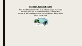 Posición del catalizador
Este dispositivo se encuentra en el tubo de escape muy cerca
del motor para que alcance rápidamente su temperatura
normal de funcionamiento que es de cuatrocientos a seiscientos
grados centígrados.
 