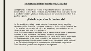 ¿Cuándo se produce la lluvia ácida?
La lluvia ácida se produce cuando las gotas de agua que forman las nubes
contienen óxidos de azufre y nitrógeno procedentes de la combustión del carbón
y del petróleo en centrales eléctricas, en pequeñas y grandes industrias, en
viviendas y en vehículos, principalmente.
Estos óxidos se convierten en ácidos, que se precipitan a la Tierra, produciendo
daños en el agua (muerte de crustáceos y moluscos, desaparición del
fitoplancton), en el suelo (es absorbida por las raíces de las plantas provocando
su envenenamiento y, por tanto, su muerte), en las construcciones (las de
hormigón deben ser constantemente restauradas), y en la salud de los animales
y del ser humano se registra un incremento de enfermedades respiratorias,
casos de cáncer y debilitación en general del organismo.
Importancia del convertidor catalizador
Su importancia radica en que reduce el impacto ambiental de las emisiones
contaminantes nocivas de los vehículos. Es una medida eficaz para luchar contra
el efecto invernadero y la lluvia ácida provocada por una mala combustión de la
gasolina o gasoil.
 